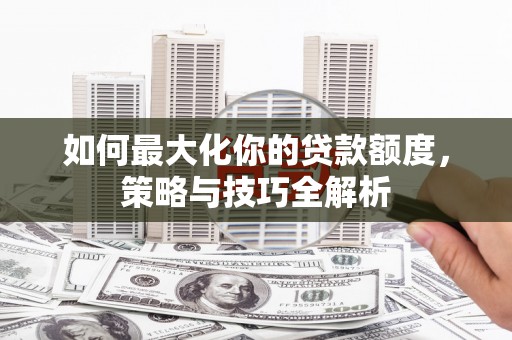 温江如何最大化你的贷款额度，策略与技巧全解析